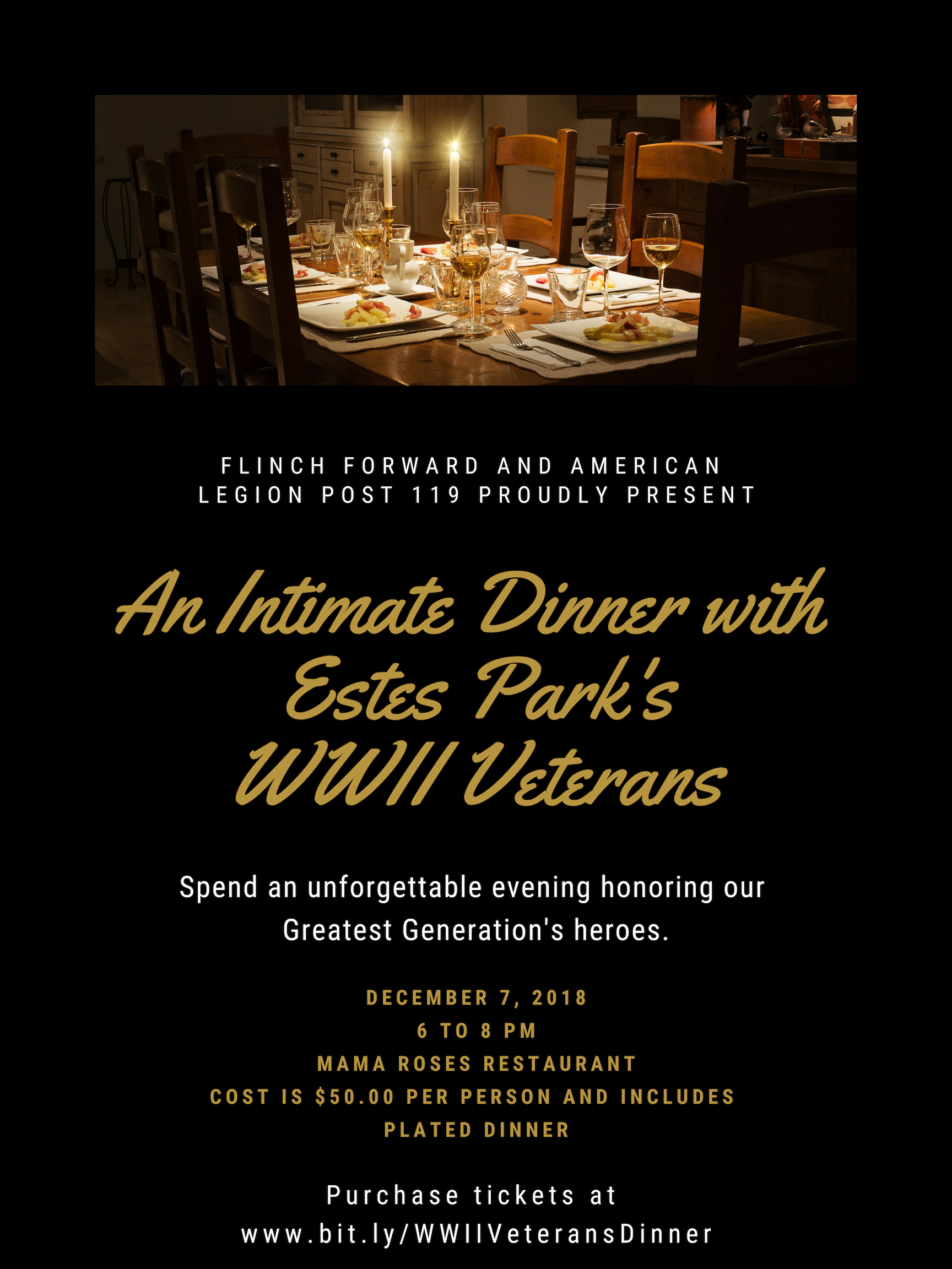  An Intimate Dinner with Estes Park’s World War II Veterans   Please join Flinch Forward and American Legion Post 119 at An Intimate Dinner with Estes Park's WWII Veterans. This will be an unforgettable, once in a lifetime evening where we will be honoring and giving tribute to our Greatest Generations Heroes  The date of this honorary dinner is December 7th, 2018, the 77th anniversary of Pearl Harbor Day, at Mama Roses Restaurant from 6 to 8 pm.  Unfortunately, less than 3% of the heroes that served in WWII are still with us today, and it's expected that we will lose another 85% of them in the next five to seven years. So this truly is a once in a lifetime opportunity to be in the same room with them for an evening of honor and fellowship.  Tickets are limited and cost $50.00 each Each ticket includes your place at the table and plated dinner with one of our 12 remaining WWII Veterans who will all be in attendance. Your ticket helps to pay for the Veterans' dinner as well as each one of their chaperones.  Adam Shake, Ken Zornes, and Dick Life will be your Masters of Ceremonies and will offer a brief introduction of each of the 12 WWII Veterans in attendance as well as their bios.  WWII Veterans in attendance include:  Les Foiles - US Navy  Harry Livingston - US Navy  Mary Livingston - US Army  Don Corey - US Navy  Rey Olson - US Navy  Nita Raines - US Navy  Bob Brunson - US Navy  Jim White - US Navy  Don Gallup - Army Air Corps  Harvey Beishman - US Navy  Stan Jones - US Army and  Robert Jacker - US Army  Seating is limited so please purchase your tickets early and reserve your place at the table.  If you or your organization are interested in sponsoring this event or you have any questions, please contact Adam Shake at  ashake@flinchforward.org . All proceeds help pay for the event as well as supporting programing and services for Veterans and First Responders through Flinch Forward and American Legion Post 119. For more information on these organizations, please visit  www.flinchforward.org  and  www.esteslegion.org    Thank you for joining us for this special event!  